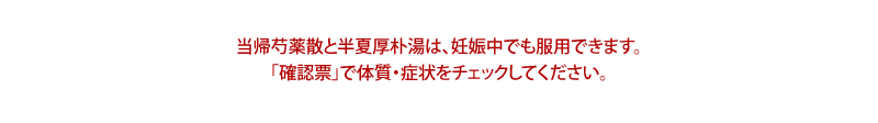 当帰芍薬散と半夏厚朴湯は、妊娠中でも服用できます。「確認票」で体質・症状をチェックしてください。