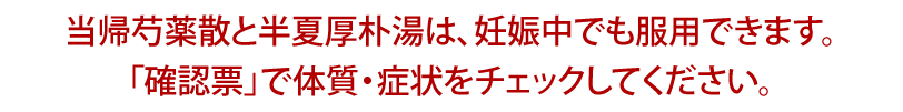 当帰芍薬散と半夏厚朴湯は、妊娠中でも服用できます。「確認票」で体質・症状をチェックしてください。